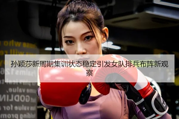 孙颖莎新周期集训状态稳定引发女队排兵布阵新观察